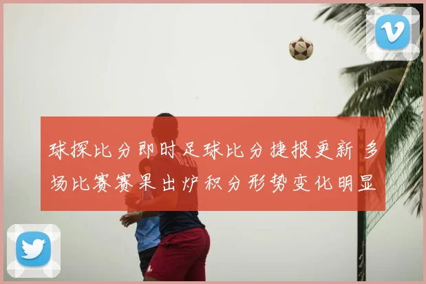 球探比分即时足球比分捷报更新 多场比赛赛果出炉积分形势变化明显