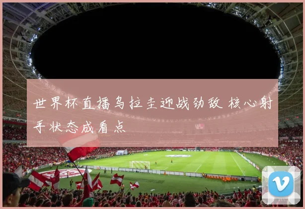 世界杯直播乌拉圭迎战劲敌 核心射手状态成看点