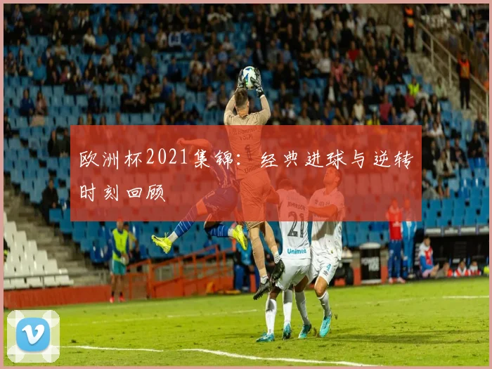 欧洲杯2021集锦:经典进球与逆转时刻回顾