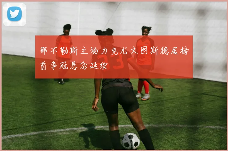 那不勒斯主场力克尤文图斯稳居榜首争冠悬念延续