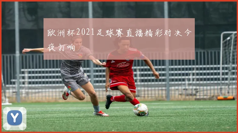 欧洲杯2021足球赛直播精彩对决今夜打响