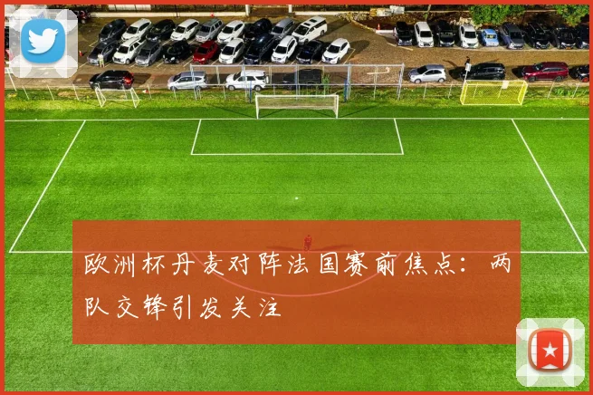 欧洲杯丹麦对阵法国赛前焦点:两队交锋引发关注