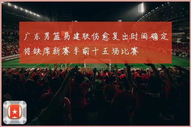 广东男篮易建联伤愈复出时间确定将缺席新赛季前十五场比赛