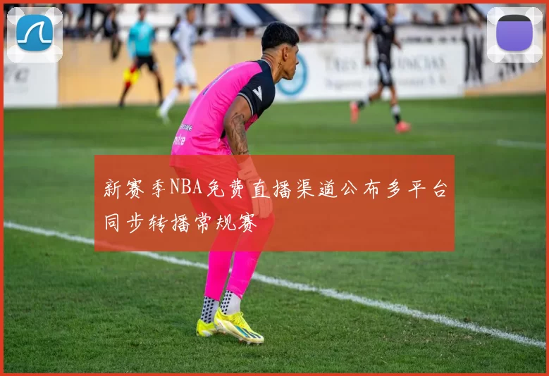 新赛季NBA免费直播渠道公布多平台同步转播常规赛