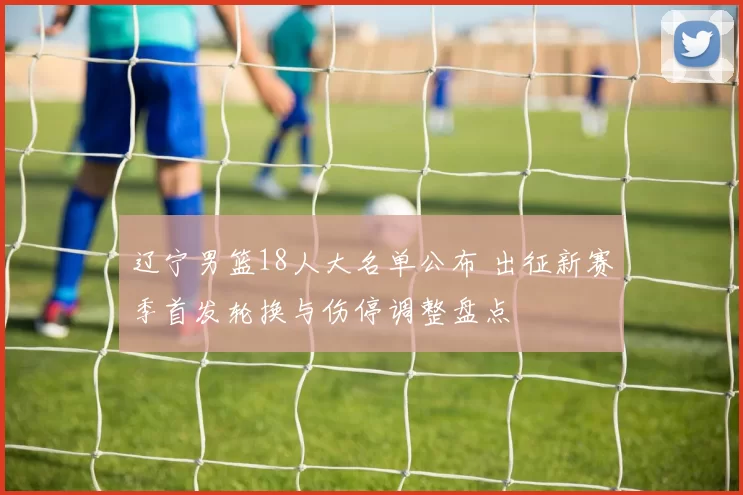 辽宁男篮18人大名单公布 出征新赛季首发轮换与伤停调整盘点