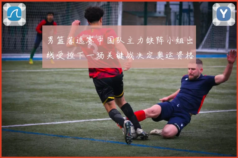 男篮落选赛中国队主力缺阵小组出线受挫下一场关键战决定奥运资格