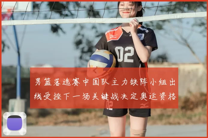 男篮落选赛中国队主力缺阵小组出线受挫下一场关键战决定奥运资格