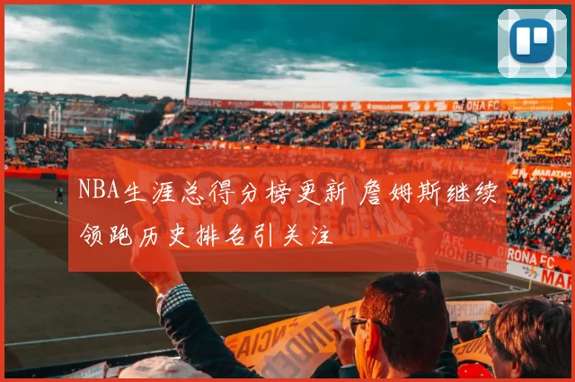 NBA生涯总得分榜更新 詹姆斯继续领跑历史排名引关注