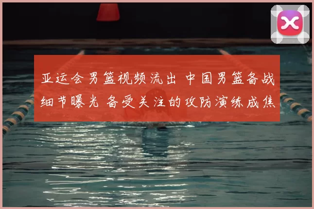 亚运会男篮视频流出 中国男篮备战细节曝光 备受关注的攻防演练成焦点