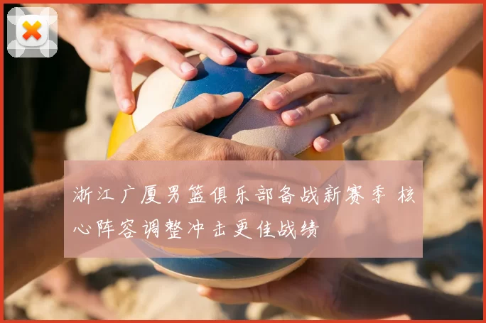 浙江广厦男篮俱乐部备战新赛季 核心阵容调整冲击更佳战绩