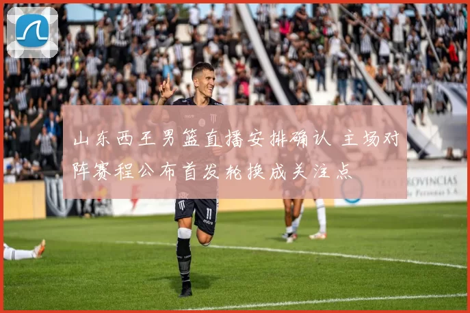 山东西王男篮直播安排确认 主场对阵赛程公布首发轮换成关注点