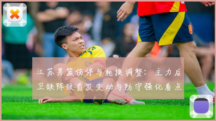 江苏男篮伤停与轮换调整：主力后卫缺阵致首发变动与防守强化看点