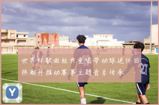 世界杯歌曲经典重唱带动球迷怀旧热潮并推动赛事主题音乐传承