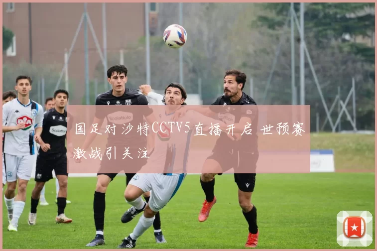 国足对沙特CCTV5直播开启 世预赛激战引关注