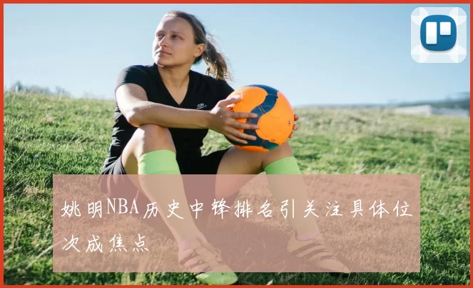 姚明NBA历史中锋排名引关注具体位次成焦点