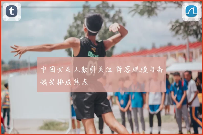 中国女足人数引关注 阵容规模与备战安排成焦点