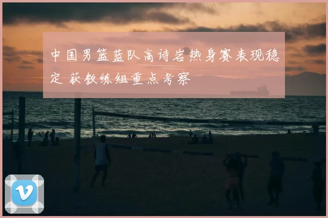 中国男篮蓝队高诗岩热身赛表现稳定 获教练组重点考察