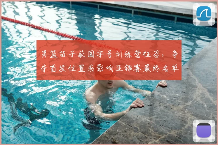 男篮苗子获国字号训练营征召，争夺首发位置或影响亚锦赛最终名单