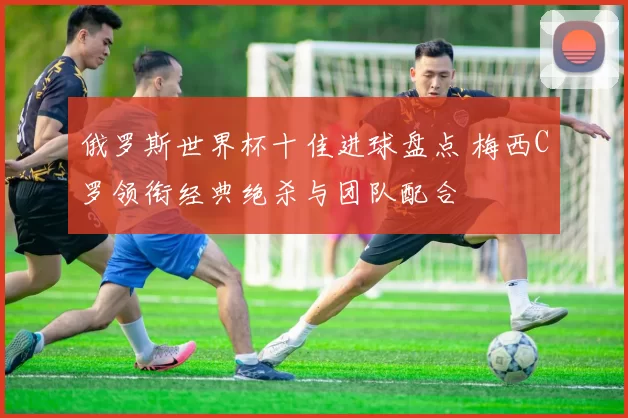 俄罗斯世界杯十佳进球盘点 梅西C罗领衔经典绝杀与团队配合