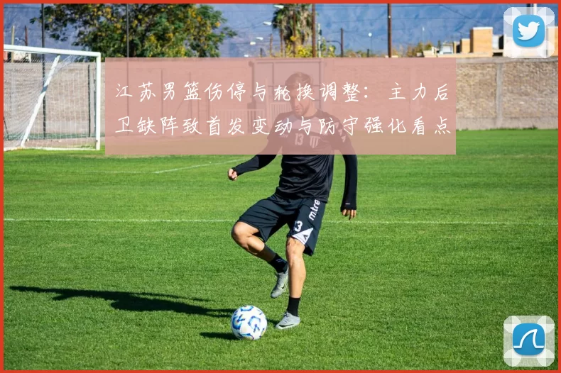 江苏男篮伤停与轮换调整：主力后卫缺阵致首发变动与防守强化看点