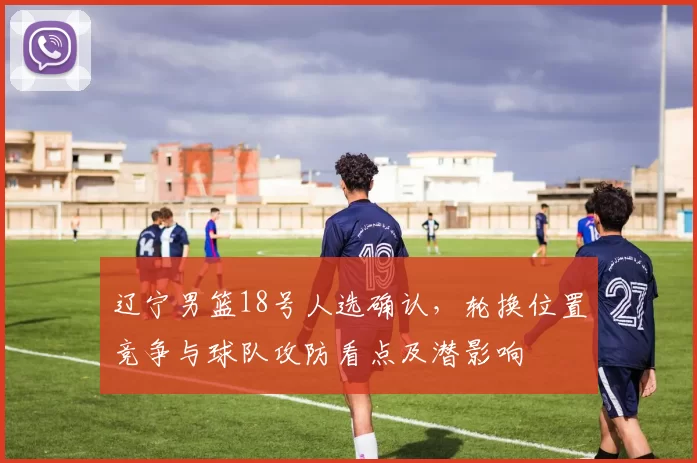 辽宁男篮18号人选确认，轮换位置竞争与球队攻防看点及潜影响