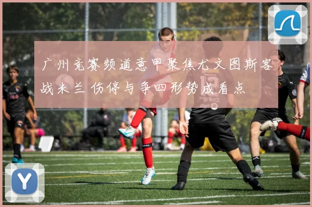 广州竞赛频道意甲聚焦尤文图斯客战米兰 伤停与争四形势成看点