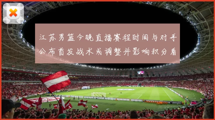 江苏男篮今晚直播赛程时间与对手公布首发战术或调整并影响积分看点