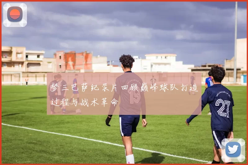 梦三巴萨纪录片回顾巅峰球队打造过程与战术革命