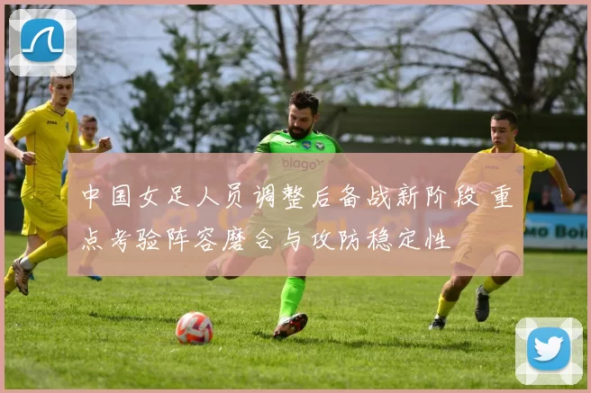 中国女足人员调整后备战新阶段 重点考验阵容磨合与攻防稳定性