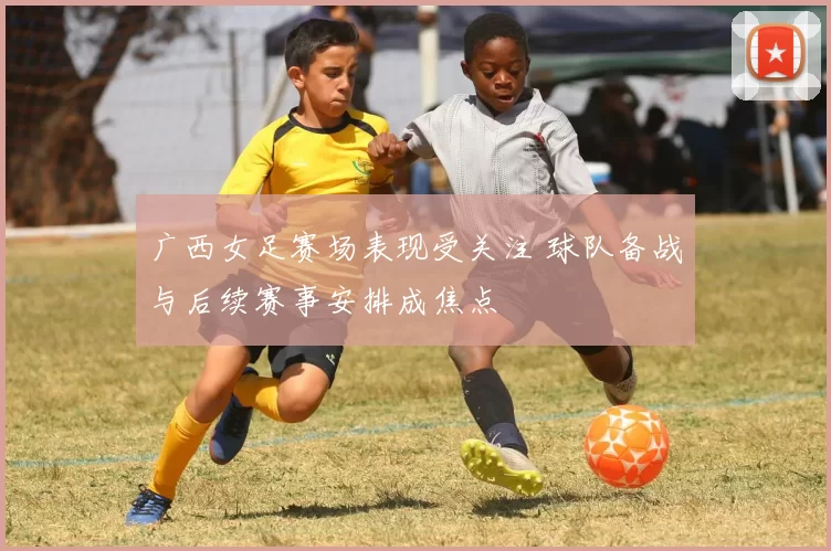 广西女足赛场表现受关注 球队备战与后续赛事安排成焦点