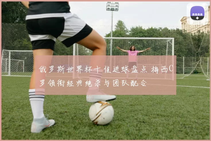 俄罗斯世界杯十佳进球盘点 梅西C罗领衔经典绝杀与团队配合